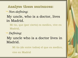 Non-defining:
My uncle, who is a doctor, lives
in Madrid.
Mi tio, que (por cierto) es medico, vive en
Madrid.
Defining:
My uncle who is a doctor lives in
Madrid.
Mi tio (de entre todos) el que es medico,
vive en Madrid
Analyse these sentences:
 