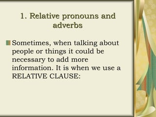 1. Relative pronouns and
adverbs
Sometimes, when talking about
people or things it could be
necessary to add more
information. It is when we use a
RELATIVE CLAUSE:
 