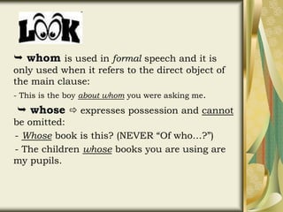  whom is used in formal speech and it is
only used when it refers to the direct object of
the main clause:
- This is the boy about whom you were asking me.
 whose  expresses possession and cannot
be omitted:
- Whose book is this? (NEVER “Of who…?”)
- The children whose books you are using are
my pupils.
 