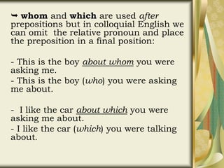  whom and which are used after
prepositions but in colloquial English we
can omit the relative pronoun and place
the preposition in a final position:
- This is the boy about whom you were
asking me.
- This is the boy (who) you were asking
me about.
- I like the car about which you were
asking me about.
- I like the car (which) you were talking
about.
 