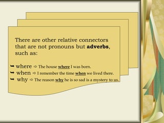 There are other relative connectors
that are not pronouns but adverbs,
such as:
 where  The house where I was born.
 when  I remember the time when we lived there.
 why  The reason why he is so sad is a mystery to us.
 