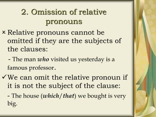 2. Omission of relative
pronouns
 Relative pronouns cannot be
omitted if they are the subjects of
the clauses:
- The man who visited us yesterday is a
famous professor.
We can omit the relative pronoun if
it is not the subject of the clause:
- The house (which/that) we bought is very
big.
 