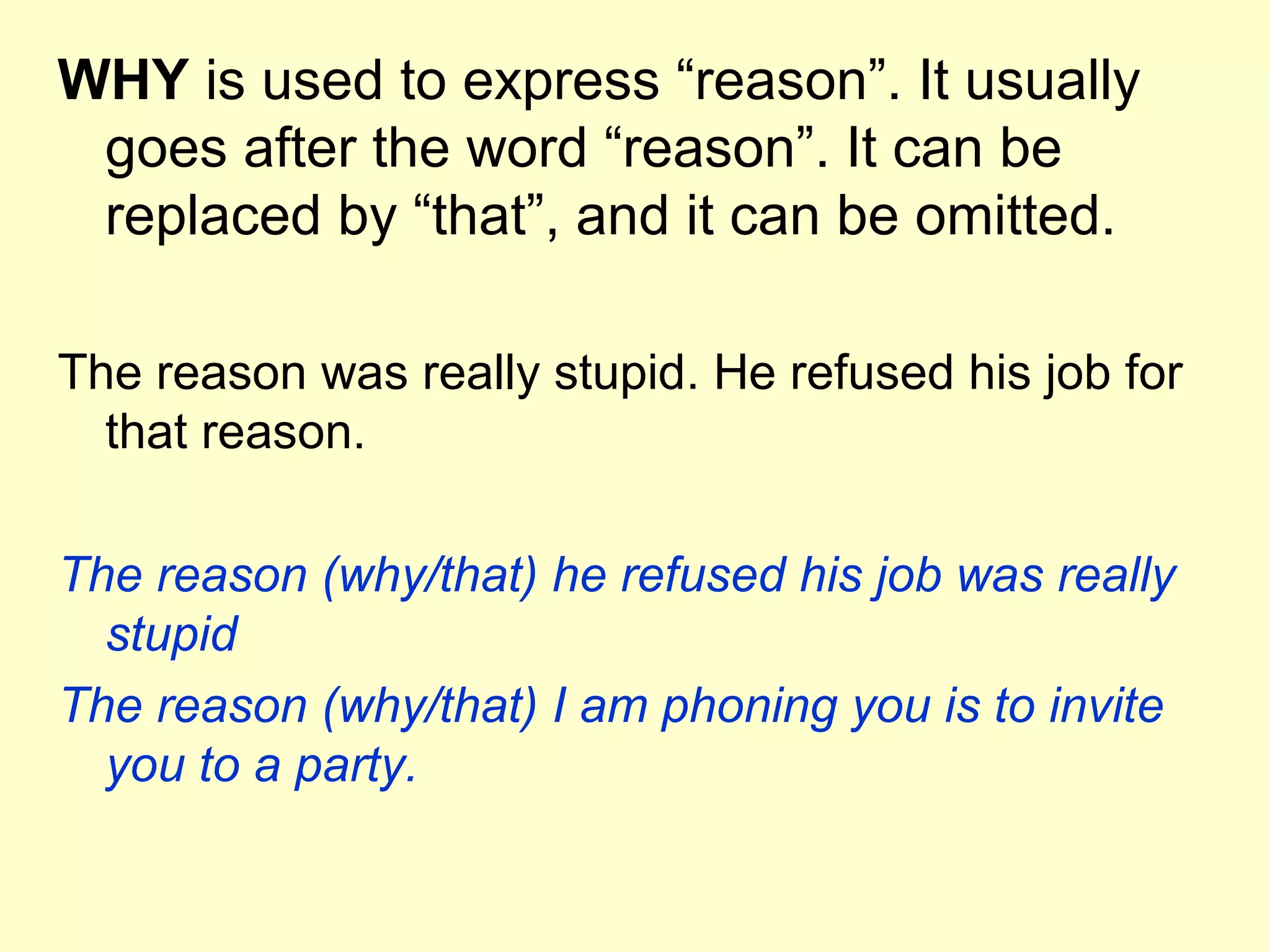 WHY is used to express “reason”. It usually
 goes after the word “reason”. It can be
 replaced by “that”, and it can be omitted.

The reason was really stupid. He refused his job for
  that reason.

The reason (why/that) he refused his job was really
  stupid
The reason (why/that) I am phoning you is to invite
  you to a party.
 