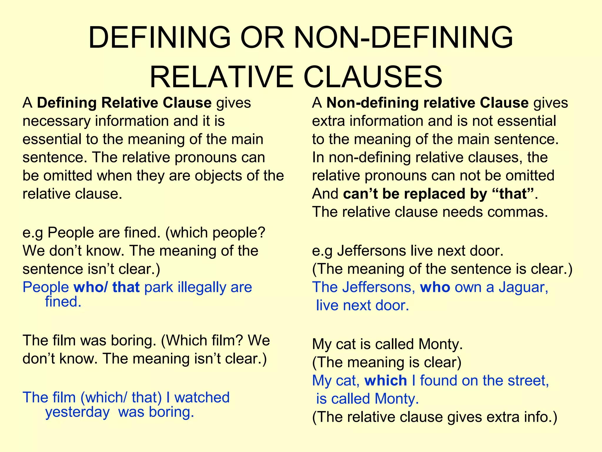 DEFINING OR NON-DEFINING
             RELATIVE CLAUSES
A Defining Relative Clause gives          A Non-defining relative Clause gives
necessary information and it is           extra information and is not essential
essential to the meaning of the main      to the meaning of the main sentence.
sentence. The relative pronouns can       In non-defining relative clauses, the
be omitted when they are objects of the   relative pronouns can not be omitted
relative clause.                          And can’t be replaced by “that”.
                                          The relative clause needs commas.
e.g People are fined. (which people?
We don’t know. The meaning of the         e.g Jeffersons live next door.
sentence isn’t clear.)                    (The meaning of the sentence is clear.)
People who/ that park illegally are       The Jeffersons, who own a Jaguar,
   fined.                                  live next door.

The film was boring. (Which film? We      My cat is called Monty.
don’t know. The meaning isn’t clear.)     (The meaning is clear)
                                          My cat, which I found on the street,
The film (which/ that) I watched           is called Monty.
   yesterday was boring.                  (The relative clause gives extra info.)
 