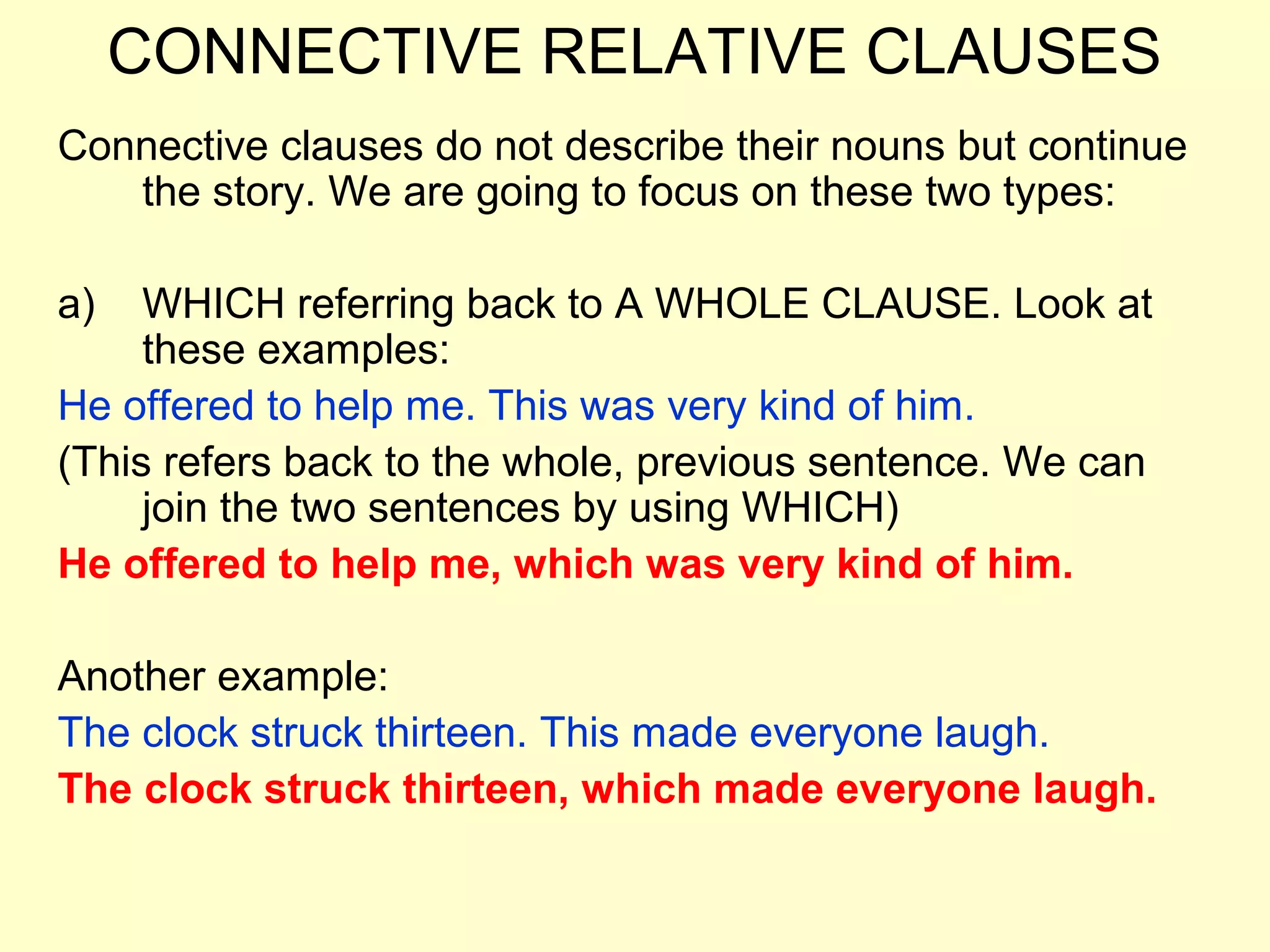 CONNECTIVE RELATIVE CLAUSES
Connective clauses do not describe their nouns but continue
   the story. We are going to focus on these two types:

a)   WHICH referring back to A WHOLE CLAUSE. Look at
     these examples:
He offered to help me. This was very kind of him.
(This refers back to the whole, previous sentence. We can
     join the two sentences by using WHICH)
He offered to help me, which was very kind of him.

Another example:
The clock struck thirteen. This made everyone laugh.
The clock struck thirteen, which made everyone laugh.
 