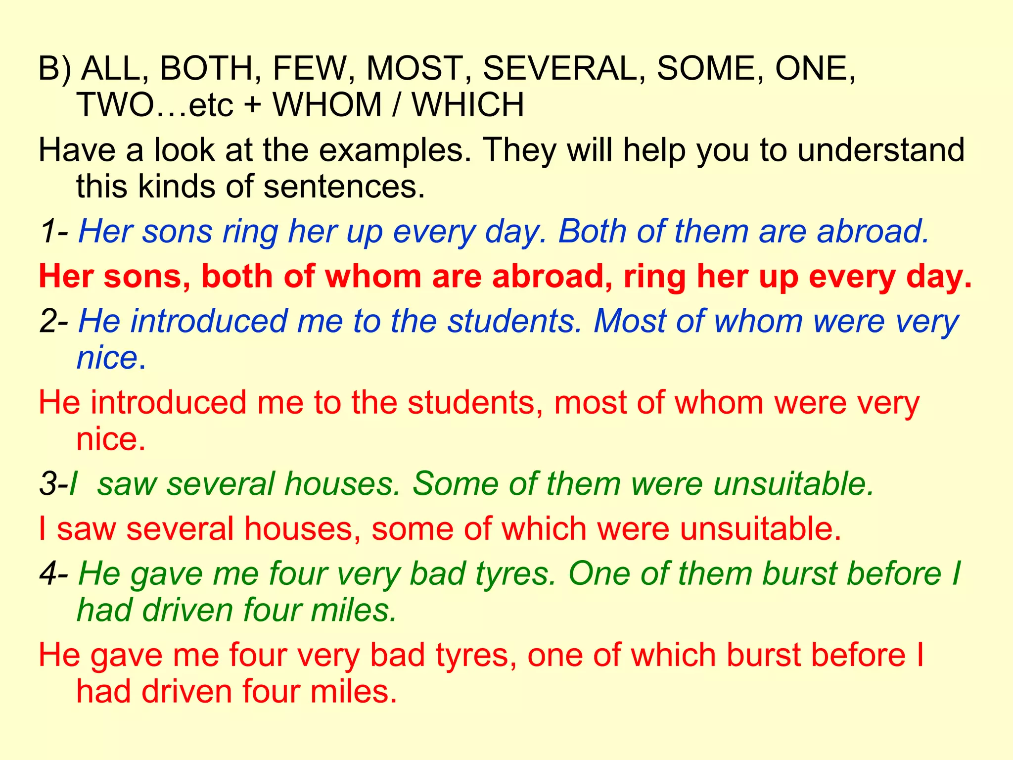B) ALL, BOTH, FEW, MOST, SEVERAL, SOME, ONE,
   TWO…etc + WHOM / WHICH
Have a look at the examples. They will help you to understand
   this kinds of sentences.
1- Her sons ring her up every day. Both of them are abroad.
Her sons, both of whom are abroad, ring her up every day.
2- He introduced me to the students. Most of whom were very
   nice.
He introduced me to the students, most of whom were very
   nice.
3-I saw several houses. Some of them were unsuitable.
I saw several houses, some of which were unsuitable.
4- He gave me four very bad tyres. One of them burst before I
   had driven four miles.
He gave me four very bad tyres, one of which burst before I
   had driven four miles.
 