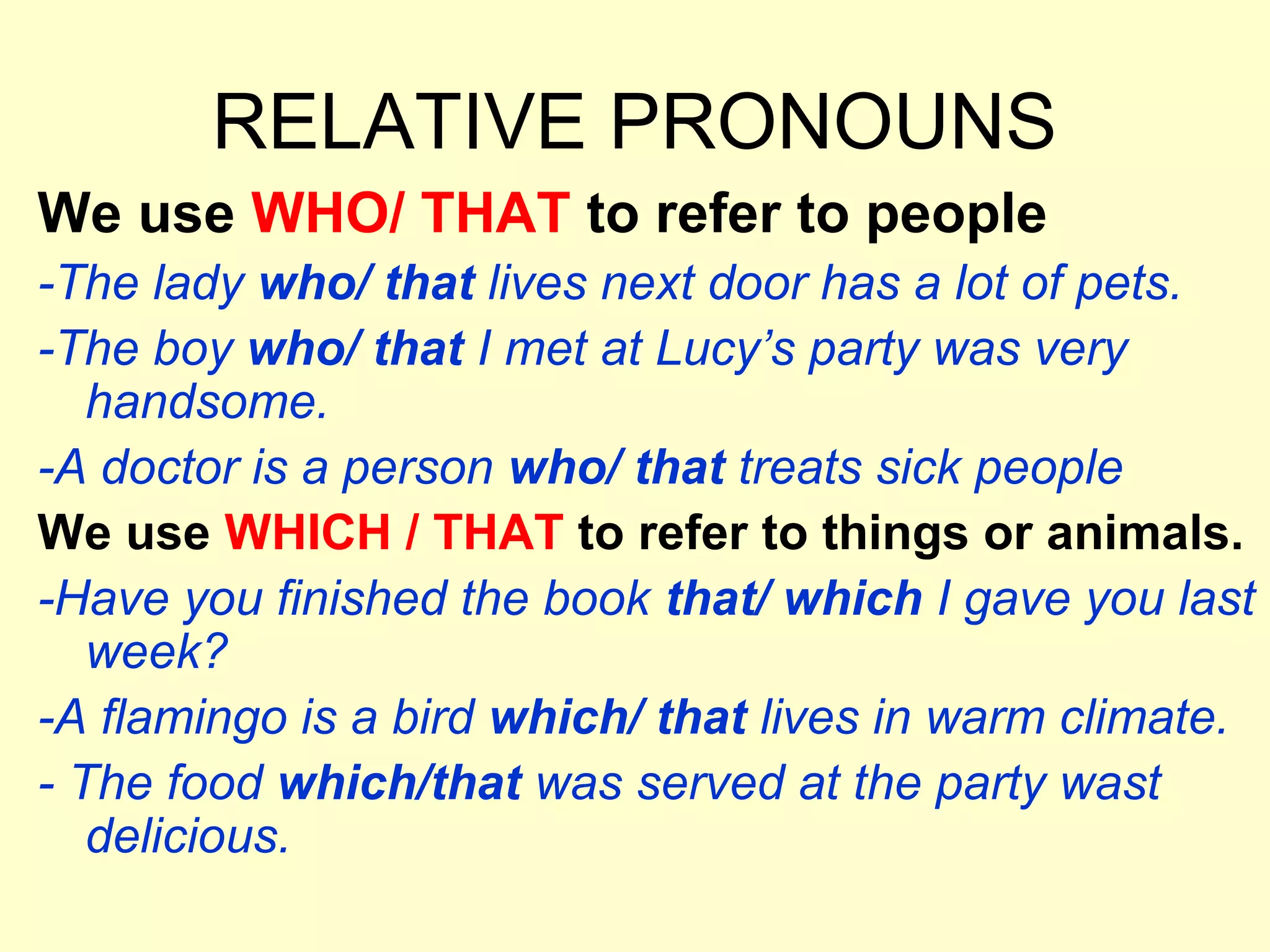 RELATIVE PRONOUNS
We use WHO/ THAT to refer to people
-The lady who/ that lives next door has a lot of pets.
-The boy who/ that I met at Lucy’s party was very
   handsome.
-A doctor is a person who/ that treats sick people
We use WHICH / THAT to refer to things or animals.
-Have you finished the book that/ which I gave you last
   week?
-A flamingo is a bird which/ that lives in warm climate.
- The food which/that was served at the party wast
   delicious.
 
