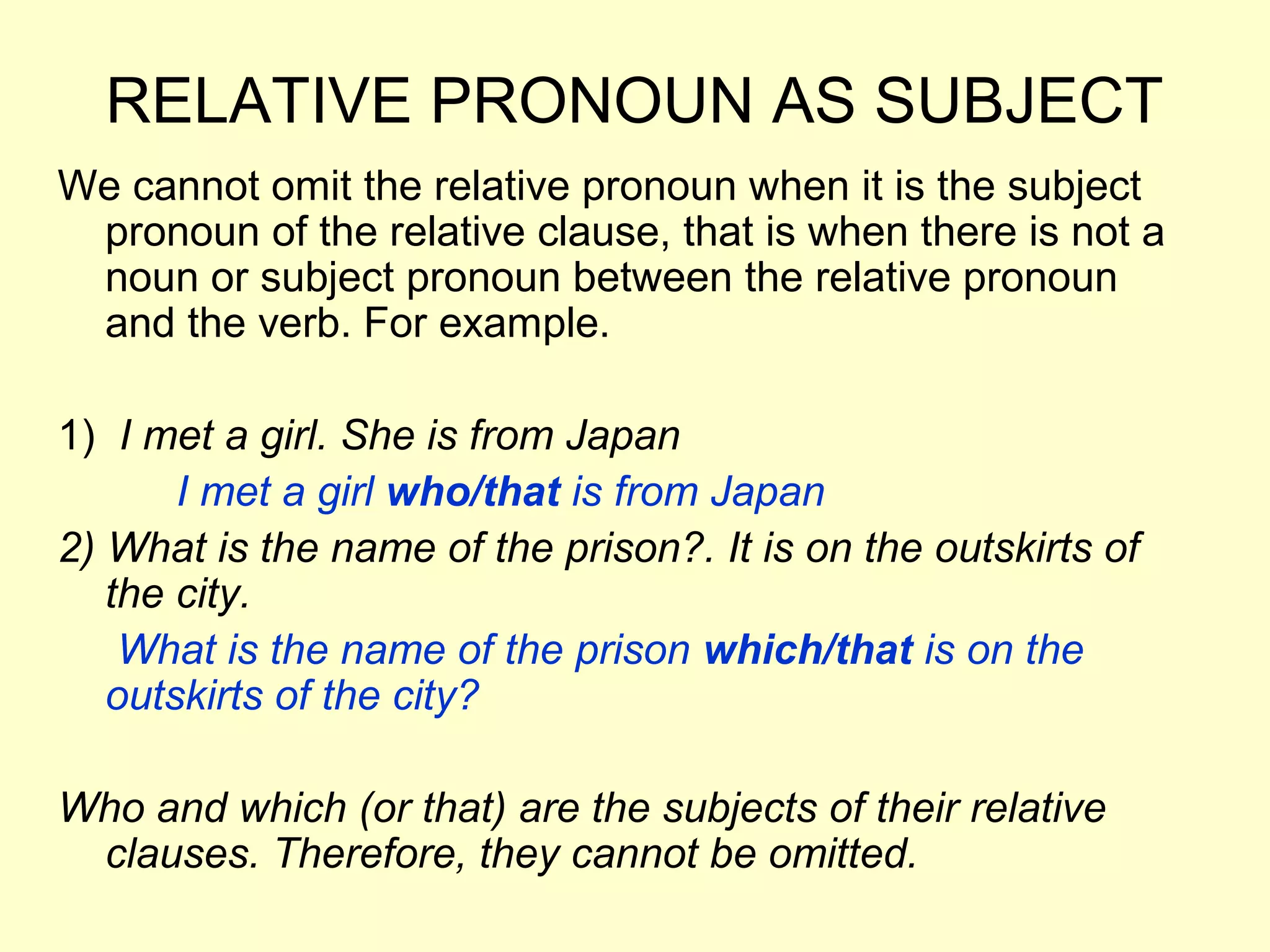 RELATIVE PRONOUN AS SUBJECT
We cannot omit the relative pronoun when it is the subject
 pronoun of the relative clause, that is when there is not a
 noun or subject pronoun between the relative pronoun
 and the verb. For example.

1) I met a girl. She is from Japan
       I met a girl who/that is from Japan
2) What is the name of the prison?. It is on the outskirts of
   the city.
    What is the name of the prison which/that is on the
   outskirts of the city?

Who and which (or that) are the subjects of their relative
 clauses. Therefore, they cannot be omitted.
 