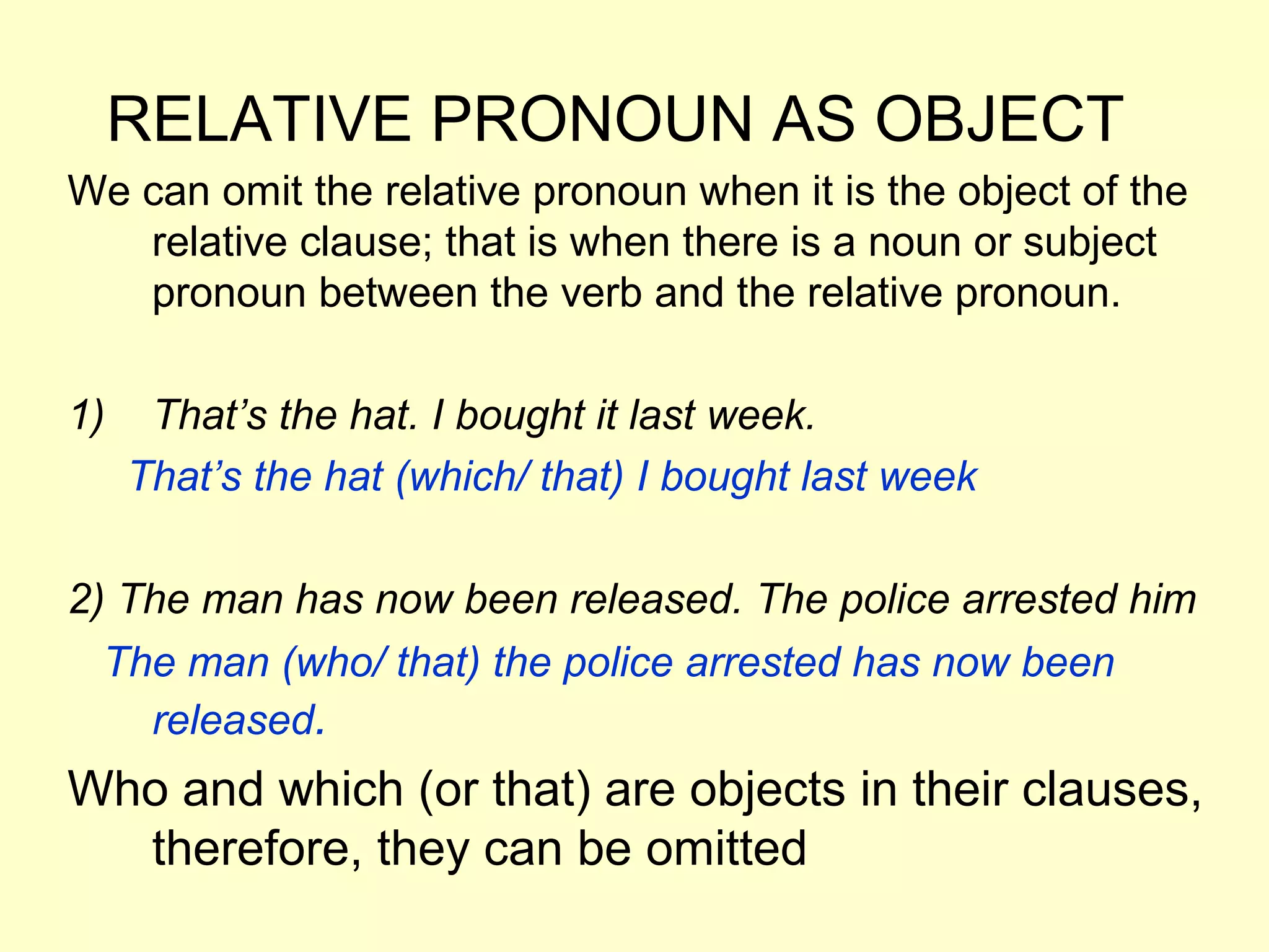 RELATIVE PRONOUN AS OBJECT
We can omit the relative pronoun when it is the object of the
   relative clause; that is when there is a noun or subject
   pronoun between the verb and the relative pronoun.

1)    That’s the hat. I bought it last week.
     That’s the hat (which/ that) I bought last week

2) The man has now been released. The police arrested him
  The man (who/ that) the police arrested has now been
    released.
Who and which (or that) are objects in their clauses,
  therefore, they can be omitted
 