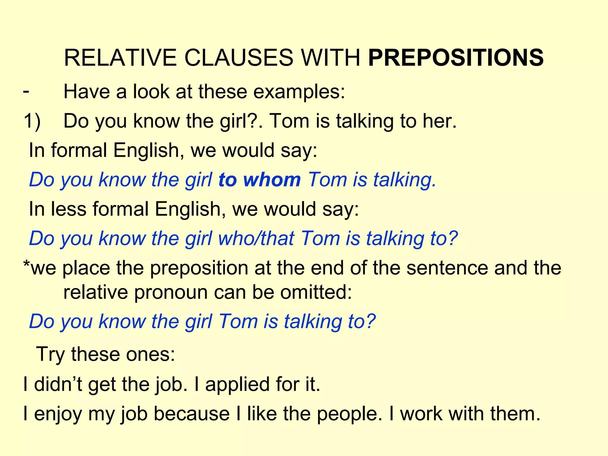 RELATIVE CLAUSES WITH PREPOSITIONS
-     Have a look at these examples:
1) Do you know the girl?. Tom is talking to her.
 In formal English, we would say:
 Do you know the girl to whom Tom is talking.
 In less formal English, we would say:
 Do you know the girl who/that Tom is talking to?
*we place the preposition at the end of the sentence and the
      relative pronoun can be omitted:
 Do you know the girl Tom is talking to?
  Try these ones:
I didn’t get the job. I applied for it.
I enjoy my job because I like the people. I work with them.
 