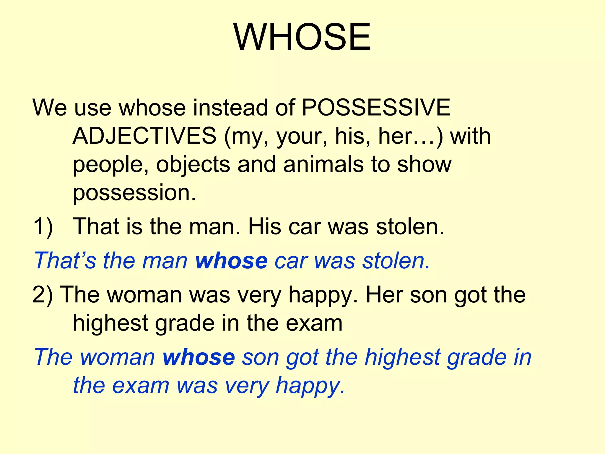 WHOSE
We use whose instead of POSSESSIVE
    ADJECTIVES (my, your, his, her…) with
    people, objects and animals to show
    possession.
1) That is the man. His car was stolen.
That’s the man whose car was stolen.
2) The woman was very happy. Her son got the
    highest grade in the exam
The woman whose son got the highest grade in
    the exam was very happy.
 