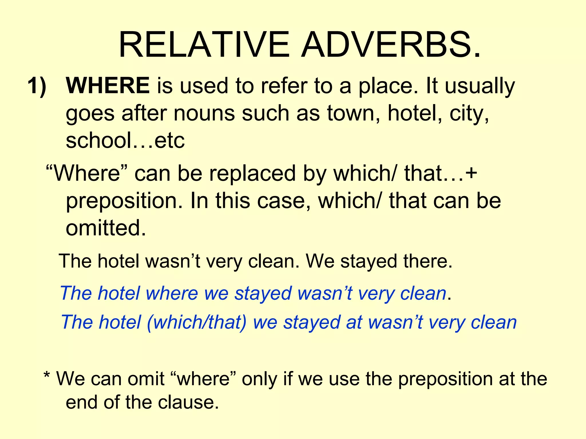 RELATIVE ADVERBS.
1) WHERE is used to refer to a place. It usually
    goes after nouns such as town, hotel, city,
    school…etc
  “Where” can be replaced by which/ that…+
    preposition. In this case, which/ that can be
    omitted.
   The hotel wasn’t very clean. We stayed there.
   The hotel where we stayed wasn’t very clean.
   The hotel (which/that) we stayed at wasn’t very clean

 * We can omit “where” only if we use the preposition at the
    end of the clause.
 