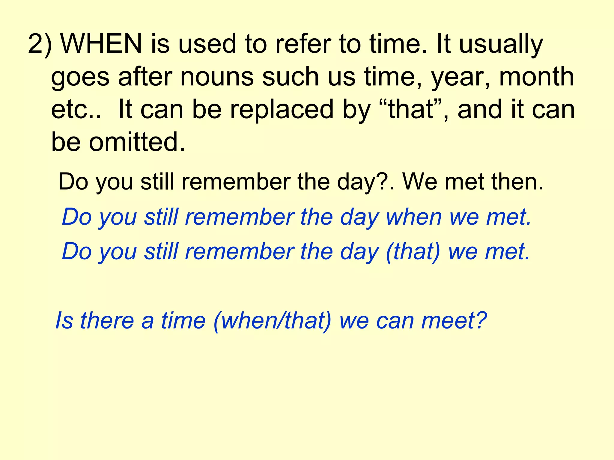 2) WHEN is used to refer to time. It usually
  goes after nouns such us time, year, month
  etc.. It can be replaced by “that”, and it can
  be omitted.
  Do you still remember the day?. We met then.
  Do you still remember the day when we met.
  Do you still remember the day (that) we met.

  Is there a time (when/that) we can meet?
 