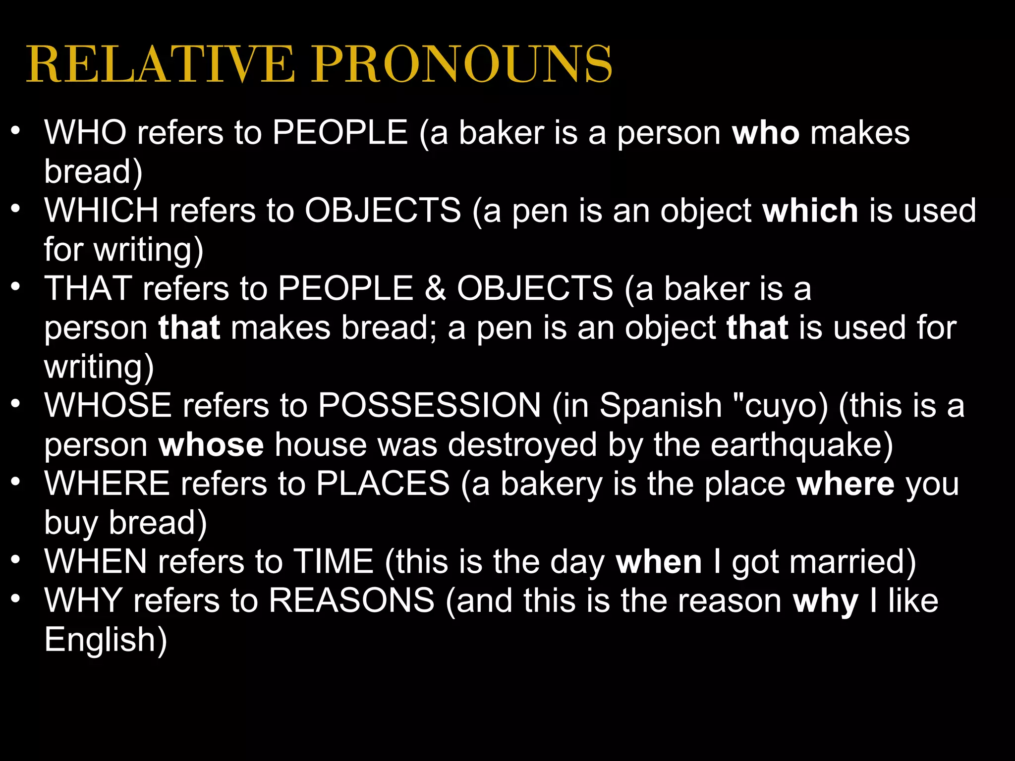 RELATIVE PRONOUNS
• WHO refers to PEOPLE (a baker is a person who makes
  bread)
• WHICH refers to OBJECTS (a pen is an object which is used
  for writing)
• THAT refers to PEOPLE & OBJECTS (a baker is a
  person that makes bread; a pen is an object that is used for
  writing)
• WHOSE refers to POSSESSION (in Spanish "cuyo) (this is a
  person whose house was destroyed by the earthquake)
• WHERE refers to PLACES (a bakery is the place where you
  buy bread)
• WHEN refers to TIME (this is the day when I got married)
• WHY refers to REASONS (and this is the reason why I like
  English)
 