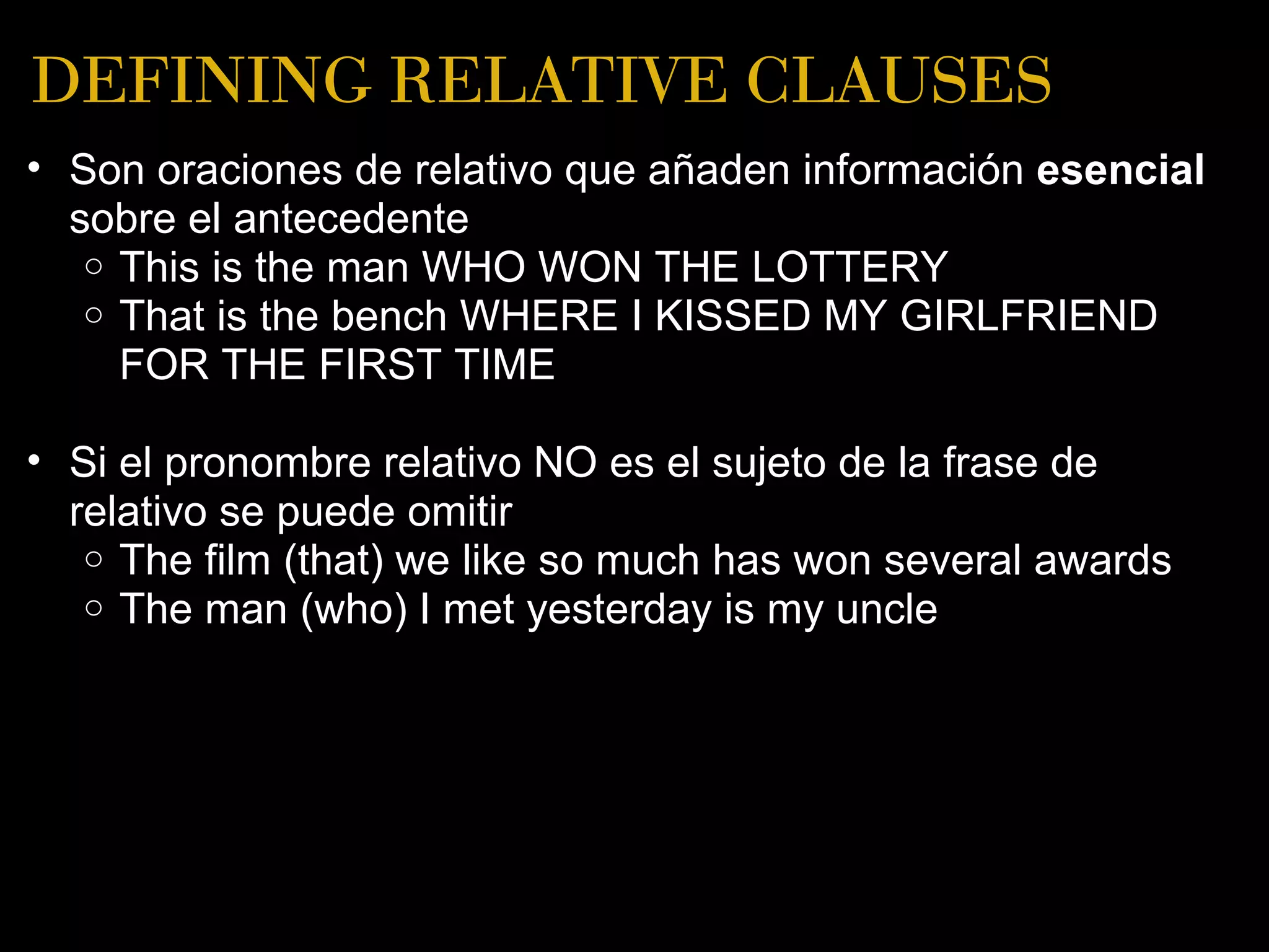 DEFINING RELATIVE CLAUSES
• Son oraciones de relativo que añaden información esencial
  sobre el antecedente
   o This is the man WHO WON THE LOTTERY
   o That is the bench WHERE I KISSED MY GIRLFRIEND
     FOR THE FIRST TIME

• Si el pronombre relativo NO es el sujeto de la frase de
  relativo se puede omitir
   o The film (that) we like so much has won several awards
   o The man (who) I met yesterday is my uncle
 