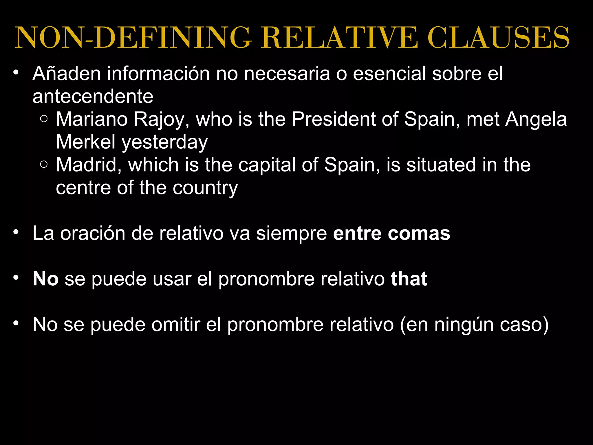 NON-DEFINING RELATIVE CLAUSES
• Añaden información no necesaria o esencial sobre el
  antecendente
   o Mariano Rajoy, who is the President of Spain, met Angela
     Merkel yesterday
   o Madrid, which is the capital of Spain, is situated in the
     centre of the country

• La oración de relativo va siempre entre comas

• No se puede usar el pronombre relativo that

• No se puede omitir el pronombre relativo (en ningún caso)
 