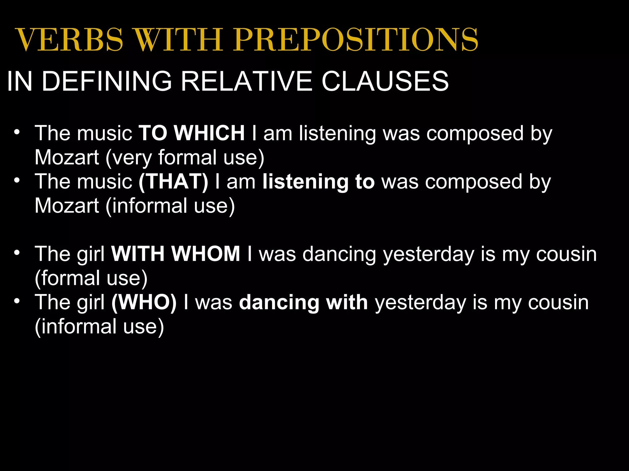 VERBS WITH PREPOSITIONS
IN DEFINING RELATIVE CLAUSES
• The music TO WHICH I am listening was composed by
  Mozart (very formal use)
• The music (THAT) I am listening to was composed by
  Mozart (informal use)

• The girl WITH WHOM I was dancing yesterday is my cousin
  (formal use)
• The girl (WHO) I was dancing with yesterday is my cousin
  (informal use)
 