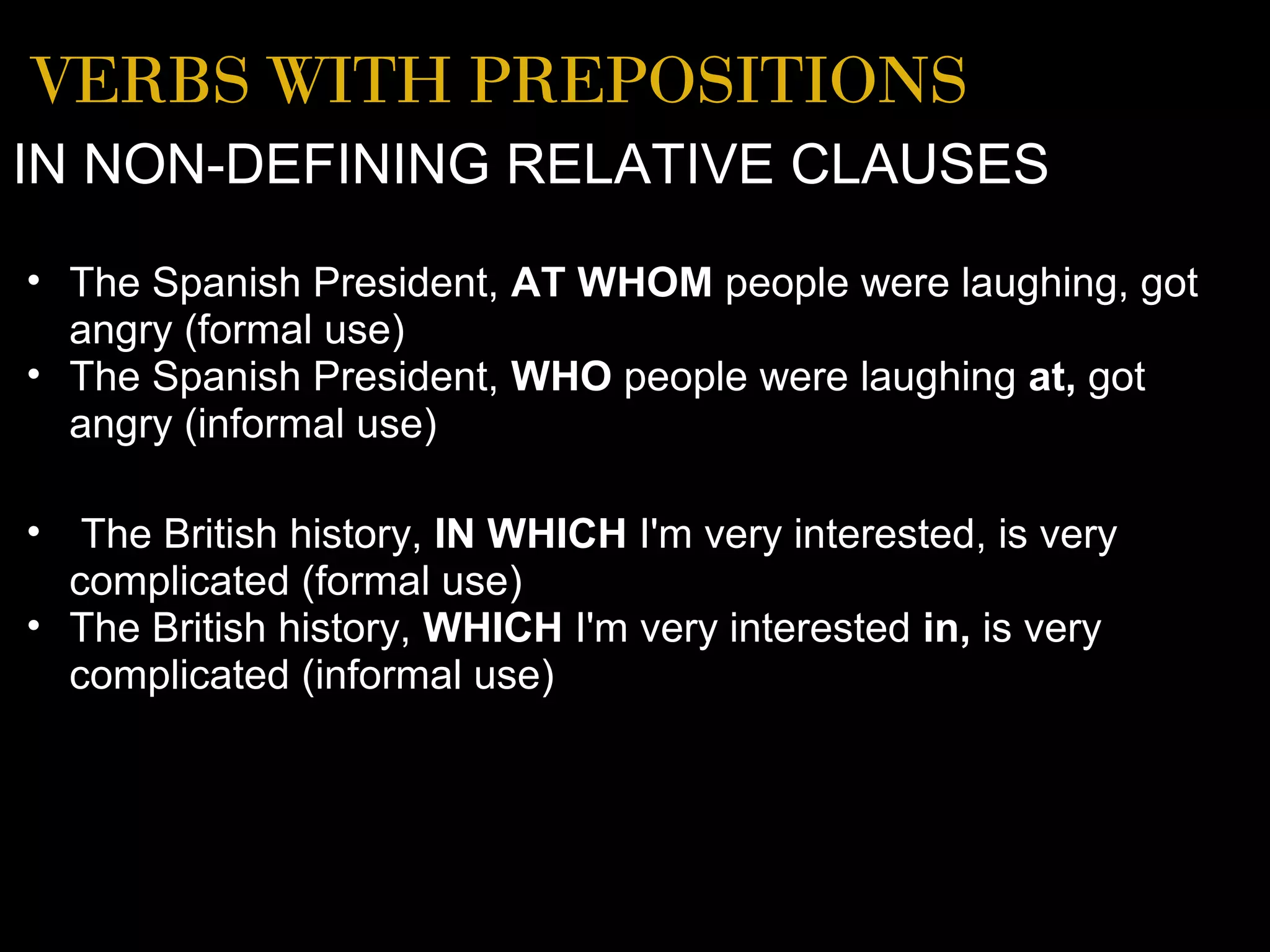 VERBS WITH PREPOSITIONS
IN NON-DEFINING RELATIVE CLAUSES
• The Spanish President, AT WHOM people were laughing, got
  angry (formal use)
• The Spanish President, WHO people were laughing at, got
  angry (informal use)

• The British history, IN WHICH I'm very interested, is very
  complicated (formal use)
• The British history, WHICH I'm very interested in, is very
  complicated (informal use)
 