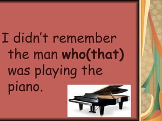 I didn’t remember the man  who(that)  was playing the piano. 