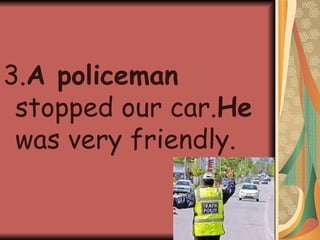 3. A policeman  stopped our car. He  was very friendly. 