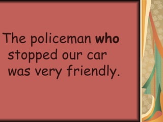 The policeman  who  stopped our car was very friendly. 