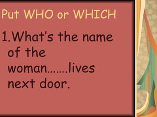Put WHO or WHICH 1.What’s the name of the woman…….lives next door. 