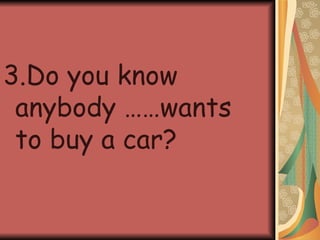 3.Do you know anybody ……wants to buy a car? 
