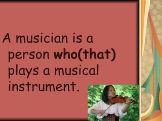 A musician is a person  who(that)  plays a musical instrument. 