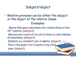 Subject/object

• Relative pronouns can be either the subject
  or the object of the relative clause.
                   Examples:
    Marco Polo was a merchant who visited China in the
  13th century. (subject)
   Glaciers are rivers of ice which form in cold climates
  on mountains. (subject)
   Einstein is a scientist who I admire. (object)
  This is the poem that I wrote in my first
   year. (object)
 