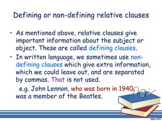 Defining or non-defining relative clauses

• As mentioned above, relative clauses give
  important information about the subject or
  object. These are called defining clauses.
• In written language, we sometimes use non-
  defining clauses which give extra information,
  which we could leave out, and are separated
  by commas. That is not used.
   e.g. John Lennon, who was born in 1940,
  was a member of the Beatles.
 