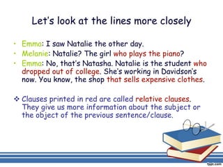 Let’s look at the lines more closely

• Emma: I saw Natalie the other day.
• Melanie: Natalie? The girl who plays the piano?
• Emma: No, that’s Natasha. Natalie is the student who
  dropped out of college. She’s working in Davidson’s
  now. You know, the shop that sells expensive clothes.

 Clauses printed in red are called relative clauses.
  They give us more information about the subject or
  the object of the previous sentence/clause.
 