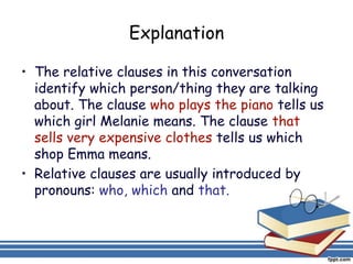 Explanation

• The relative clauses in this conversation
  identify which person/thing they are talking
  about. The clause who plays the piano tells us
  which girl Melanie means. The clause that
  sells very expensive clothes tells us which
  shop Emma means.
• Relative clauses are usually introduced by
  pronouns: who, which and that.
 