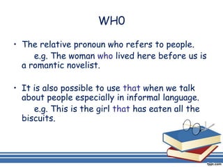 WH0

• The relative pronoun who refers to people.
     e.g. The woman who lived here before us is
  a romantic novelist.

• It is also possible to use that when we talk
  about people especially in informal language.
     e.g. This is the girl that has eaten all the
  biscuits.
 