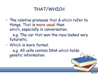 THAT/WHICH

• The relative pronouns that & which refer to
  things. That is more usual than
  which, especially in conversation.
    e.g. The car that won the race looked very
  futuristic.
• Which is more formal.
    e.g. All cells contain DNA which holds
  genetic information.
 