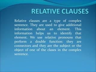 Relative clauses are a type of complex
sentence. They are used to give additional
information about an element. This
information helps us to identify that
element. We use relative pronouns that
perform a double function: they are
connectors and they are the subject or the
object of one of the clases in the complex
sentence.
 