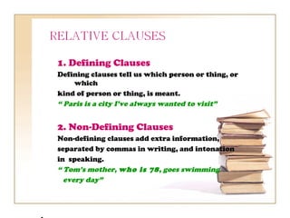 1. Defining Clauses
Defining clauses tell us which person or thing, or
     which
kind of person or thing, is meant.
“ Paris is a city I’ve always wanted to visit”


2. Non-Defining Clauses
Non-defining clauses add extra information,
separated by commas in writing, and intonation
in speaking.
“ Tom’s mother, who is 78, goes swimming
  every day”
 