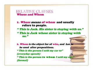 Whose and Whom

1. Whose means of whom and usually
    refers to people.
“ This is Jack. His sister is staying with us.”
“ This is Jack whose sister is staying with
    us.”

2. Whom is the object for of who, and has to
  be used after prepositions.
“ This is the person I sold my car to”
(everyday speech)
“ This is the person to whom I sold my car.”
(formal)
 