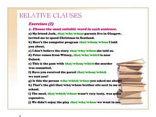 Exercises (I)
1. Choose the most suitable word in each sentence.
a) My friend Jack, that/who/whose parents live in Glasgow,
invited me to spend Christmas in Scotland.
b) Here’s the computer program that/whom/whose I told
you about.
c) I don’t believe the story that/who/whom she told us.
d) Peter comes from Witney, that/who/which is near
Oxford.
e) This is the gum with that/whom/which the murder
was commited.
f) Have you received the parcel that/whom/which
we sent you?
g) Is this the person who/which/whose you asked me about?
h) That’s the girl that/who/whose brother sits next to me at
school.
i) The meal, that/which/whose wasn’t very tasty, was quite
expensive.
j) We didn’t enjoy the play that/who/whose we went to see.
 