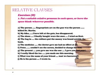 Exercises (II)
    1. Put a suitable relative pronoun in each space, or leave the
    space blank wherever possible.

    a) The person ..... fingerprints are on the gun was the person ......
    killed Dr. Martin.
    b) My bike, .....I have left at the gate, has disappeared.
    c) The shoes .... I finally bought were the ones .... I tried on first.
    d) The bag in .... the robbers put the money was found outside the
    bank.
    e) The medicine ..... the doctor gave me had no effect at all.
    f) Peter, ..... couldn’t see the screen, decided to change his seat.
    g) The present .... you gave me was the one .... I gave you last year!.
    h) I really liked the tea ..... you made me this morning.
    i) What was the name of your friend .... tent we borrowed?.
    j) He is the person .... I wrote to.



•
•
 