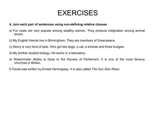 EXERCISES
4. Join each pair of sentences using non-defining relative clauses
a) Fur coats are very popular among wealthy women. They produce indignation among animal
lovers.
b) My English friends live in Birmingham. They are members of Greenpeace.
c) Henry is very fond of pets. He's got two dogs, a cat, a tortoise and three budgies.
d) My brother studied biology. He works in a laboratory.
e) Westminster Abbey is close to the Houses of Parliament. It is one of the most famous
churches in Britain.
f) Fiesta was written by Ernest Hemingway. It is also called The Sun Also Rises
 