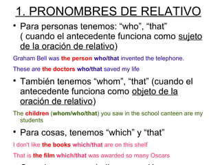 1. PRONOMBRES DE RELATIVO

Para personas tenemos: “who”, “that”
( cuando el antecedente funciona como sujeto
de la oración de relativo)
Graham Bell was the person who/that invented the telephone.
These are the doctors who/that saved my life

También tenemos “whom”, “that” (cuando el
antecedente funciona como objeto de la
oración de relativo)
The children (whom/who/that) you saw in the school canteen are my
students

Para cosas, tenemos “which” y “that”
I don't like the books which/that are on this shelf
That is the film which/that was awarded so many Oscars
 