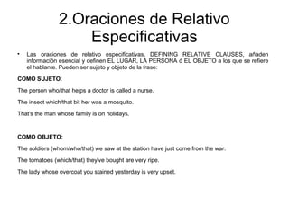 2.Oraciones de Relativo
Especificativas

Las oraciones de relativo especificativas, DEFINING RELATIVE CLAUSES, añaden
información esencial y definen EL LUGAR, LA PERSONA ó EL OBJETO a los que se refiere
el hablante. Pueden ser sujeto y objeto de la frase:
COMO SUJETO:
The person who/that helps a doctor is called a nurse.
The insect which/that bit her was a mosquito.
That's the man whose family is on holidays.
COMO OBJETO:
The soldiers (whom/who/that) we saw at the station have just come from the war.
The tomatoes (which/that) they've bought are very ripe.
The lady whose overcoat you stained yesterday is very upset.
 