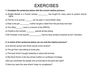 EXERCISES
1. Complete the sentences below with the correct relative pronoun.
a) Brigitte Bardot is a French actress _________ has fought for many years to protect animal
rights.
b) The fox is an animal _______ can be seen in many British cities.
c) Kate is the girl _________ mother bought a rabbit from the pet shop next door.
d) The office______ I work is a branch of the RSPCA.
e) Charlie is the hamster ________ spends all day eating.
f) Mr Forrester is the butcher ___________ had his shop window smashed by ALF members.
2. In which of the sentences below can we omit the relative pronoun?
a) Is that the woman who threw stones at the window?
b) The girl that I was talking to loves pets.
c) The book which I bought yesterday is about wild animals
d) My friend Simon is the boy whose mother is a professor of biology
e)Do you remember the people who arrived late to the party last night?
f) Have you seen the case where I keep my sunglasses?
 