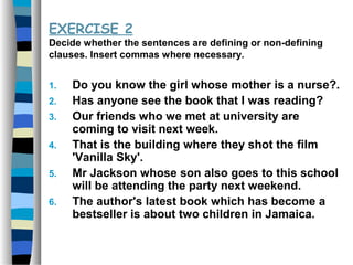 EXERCISE 2
Decide whether the sentences are defining or non-defining
clauses. Insert commas where necessary.
1. Do you know the girl whose mother is a nurse?.
2. Has anyone see the book that I was reading?
3. Our friends who we met at university are
coming to visit next week.
4. That is the building where they shot the film
'Vanilla Sky'.
5. Mr Jackson whose son also goes to this school
will be attending the party next weekend.
6. The author's latest book which has become a
bestseller is about two children in Jamaica.
 