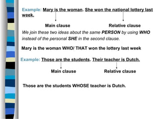 Example: Mary is the woman. She won the national lottery last
week.
Main clause Relative clause
We join these two ideas about the same PERSON by using WHO
instead of the personal SHE in the second clause.
Mary is the woman WHO/ THAT won the lottery last week
Example: Those are the students. Their teacher is Dutch.
Main clause Relative clause
Those are the students WHOSE teacher is Dutch.
 