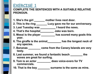 EXERCISE 1
COMPLETE THE SENTENCES WITH A SUITABLE RELATIVE
PRONOUN.
1. She’s the girl _______ mother lives next door.
2. This is the ring _______ Lucy gave me for our anniversary.
3. Last Tuesday was __________ I heard the news.
4. That’s the hospital_________ Jake was born.
5. Messi is the player _________ has scored many goals this
year.
6. The giraffe is the animal_________ has the longest neck of
any species.
7. Bananas ________ come from the Canary Islands are very
tasty.
8. Last summer, we found a fantastic beach ________ the
waves are great for surfing.
9. Tom is an actor _________ does voice-overs for TV
commercials.
10. That is the boy ________ surname is the same as mine.
 