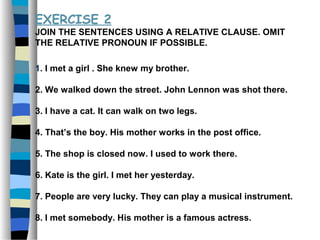 EXERCISE 2
JOIN THE SENTENCES USING A RELATIVE CLAUSE. OMIT
THE RELATIVE PRONOUN IF POSSIBLE.
1. I met a girl . She knew my brother.
2. We walked down the street. John Lennon was shot there.
3. I have a cat. It can walk on two legs.
4. That’s the boy. His mother works in the post office.
5. The shop is closed now. I used to work there.
6. Kate is the girl. I met her yesterday.
7. People are very lucky. They can play a musical instrument.
8. I met somebody. His mother is a famous actress.
 