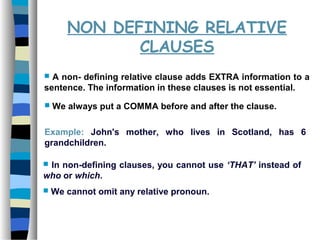 NON DEFINING RELATIVE
CLAUSES
 A non- defining relative clause adds EXTRA information to a
sentence. The information in these clauses is not essential.
 We always put a COMMA before and after the clause.
Example: John's mother, who lives in Scotland, has 6
grandchildren.
 In non-defining clauses, you cannot use ‘THAT’ instead of
who or which.
 We cannot omit any relative pronoun.
 