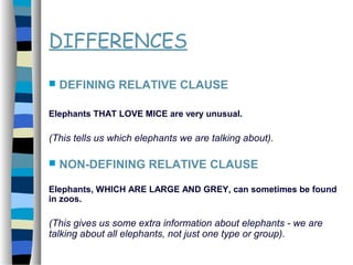 DIFFERENCES
 DEFINING RELATIVE CLAUSE
Elephants THAT LOVE MICE are very unusual.
(This tells us which elephants we are talking about).
 NON-DEFINING RELATIVE CLAUSE
Elephants, WHICH ARE LARGE AND GREY, can sometimes be found
in zoos.
(This gives us some extra information about elephants - we are
talking about all elephants, not just one type or group).
 