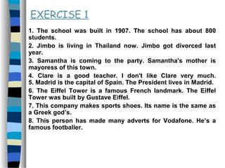EXERCISE 1
1. The school was built in 1907. The school has about 800
students.
2. Jimbo is living in Thailand now. Jimbo got divorced last
year.
3. Samantha is coming to the party. Samantha's mother is
mayoress of this town.
4. Clare is a good teacher. I don't like Clare very much.
5. Madrid is the capital of Spain. The President lives in Madrid.
6. The Eiffel Tower is a famous French landmark. The Eiffel
Tower was built by Gustave Eiffel.
7. This company makes sports shoes. Its name is the same as
a Greek god’s.
8. This person has made many adverts for Vodafone. He’s a
famous footballer.
 
 
 